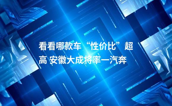 看看哪款车“性价比”超高 安徽大成将率一汽奔